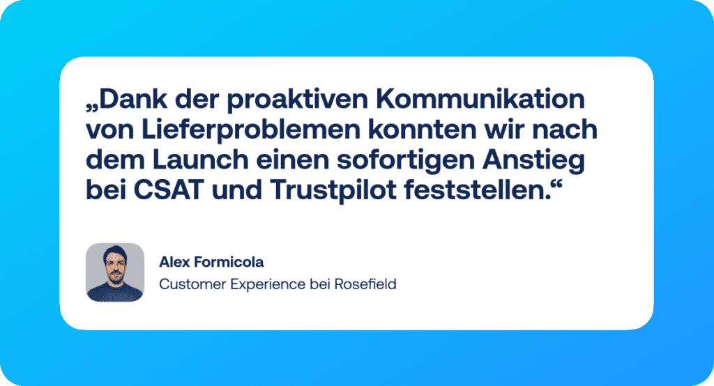 Zitat: „Mit Shipping Intelligence können wir endlich unseren gesamten Lieferprozess kontrollieren. Seitdem wir Lieferprobleme proaktiv kommunizieren, ist unser CSAT um 5 % gestiegen und unsere Trustpilot-Bewertung hat sich in sechs Monaten um 0,3 Sterne verbessert!“ – Alex Formicola, Customer Experience bei Rosefield 